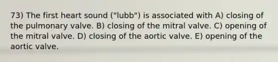 73) The first heart sound ("lubb") is associated with A) closing of the pulmonary valve. B) closing of the mitral valve. C) opening of the mitral valve. D) closing of the aortic valve. E) opening of the aortic valve.