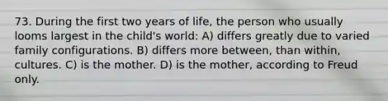 73. During the first two years of life, the person who usually looms largest in the child's world: A) differs greatly due to varied family configurations. B) differs more between, than within, cultures. C) is the mother. D) is the mother, according to Freud only.