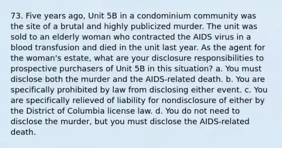 73. Five years ago, Unit 5B in a condominium community was the site of a brutal and highly publicized murder. The unit was sold to an elderly woman who contracted the AIDS virus in a blood transfusion and died in the unit last year. As the agent for the woman's estate, what are your disclosure responsibilities to prospective purchasers of Unit 5B in this situation? a. You must disclose both the murder and the AIDS-related death. b. You are specifically prohibited by law from disclosing either event. c. You are specifically relieved of liability for nondisclosure of either by the District of Columbia license law. d. You do not need to disclose the murder, but you must disclose the AIDS-related death.