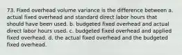 73. Fixed overhead volume variance is the difference between a. actual fixed overhead and standard direct labor hours that should have been used. b. budgeted fixed overhead and actual direct labor hours used. c. budgeted fixed overhead and applied fixed overhead. d. the actual fixed overhead and the budgeted fixed overhead.