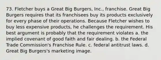 73. Fletcher buys a Great Big Burgers, Inc., franchise. Great Big Burgers requires that its franchisees buy its products exclusively for every phase of their operations. Because Fletcher wishes to buy less expensive products, he challenges the requirement. His best argument is probably that the requirement violates a. the implied covenant of good faith and fair dealing. b. the Federal Trade Commission's Franchise Rule. c. federal antitrust laws. d. Great Big Burgers's marketing image.