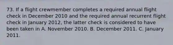 73. If a flight crewmember completes a required annual flight check in December 2010 and the required annual recurrent flight check in January 2012, the latter check is considered to have been taken in A. November 2010. B. December 2011. C. January 2011.