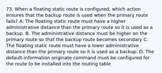 73. When a floating static route is configured, which action ensures that the backup route is used when the primary route fails? A. The floating static route must have a higher administrative distance than the primary route so it is used as a backup. B. The administrative distance must be higher on the primary route so that the backup route becomes secondary C. The floating static route must have a lower administrative distance than the primary route so it is used as a backup. D. The default-information originate command must be configured for the route to be installed into the routing table