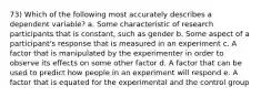 73) Which of the following most accurately describes a dependent variable? a. Some characteristic of research participants that is constant, such as gender b. Some aspect of a participant's response that is measured in an experiment c. A factor that is manipulated by the experimenter in order to observe its effects on some other factor d. A factor that can be used to predict how people in an experiment will respond e. A factor that is equated for the experimental and the control group