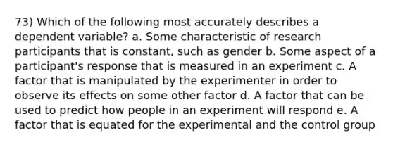 73) Which of the following most accurately describes a dependent variable? a. Some characteristic of research participants that is constant, such as gender b. Some aspect of a participant's response that is measured in an experiment c. A factor that is manipulated by the experimenter in order to observe its effects on some other factor d. A factor that can be used to predict how people in an experiment will respond e. A factor that is equated for the experimental and the control group