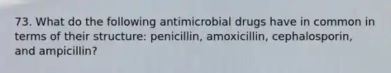 73. What do the following antimicrobial drugs have in common in terms of their structure: penicillin, amoxicillin, cephalosporin, and ampicillin?