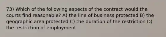 73) Which of the following aspects of the contract would the courts find reasonable? A) the line of business protected B) the geographic area protected C) the duration of the restriction D) the restriction of employment