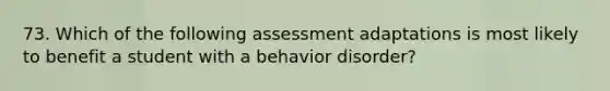 73. Which of the following assessment adaptations is most likely to benefit a student with a behavior disorder?