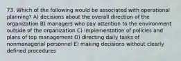 73. Which of the following would be associated with operational planning? A) decisions about the overall direction of the organization B) managers who pay attention to the environment outside of the organization C) implementation of policies and plans of top management D) directing daily tasks of nonmanagerial personnel E) making decisions without clearly defined procedures