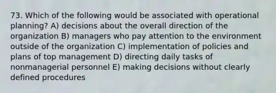 73. Which of the following would be associated with operational planning? A) decisions about the overall direction of the organization B) managers who pay attention to the environment outside of the organization C) implementation of policies and plans of top management D) directing daily tasks of nonmanagerial personnel E) making decisions without clearly defined procedures