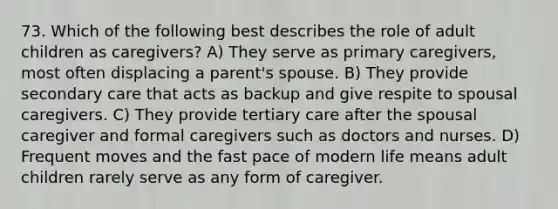 73. Which of the following best describes the role of adult children as caregivers? A) They serve as primary caregivers, most often displacing a parent's spouse. B) They provide secondary care that acts as backup and give respite to spousal caregivers. C) They provide tertiary care after the spousal caregiver and formal caregivers such as doctors and nurses. D) Frequent moves and the fast pace of modern life means adult children rarely serve as any form of caregiver.