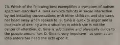 73. Which of the following best exemplifies a symptom of autism spectrum disorder? A. Gina exhibits deficits in social interaction by not initiating conversations with other children, and she turns her head away when spoken to. B. Gina is quick to anger and is incapable of dealing with a situation in which she is not the center of attention. C. Gina is submissive and physically clings to the people around her. D. Gina is very impulsive—as soon as an idea enters her head she acts upon it.