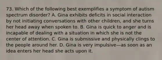 73. Which of the following best exemplifies a symptom of autism spectrum disorder? A. Gina exhibits deficits in social interaction by not initiating conversations with other children, and she turns her head away when spoken to. B. Gina is quick to anger and is incapable of dealing with a situation in which she is not the center of attention. C. Gina is submissive and physically clings to the people around her. D. Gina is very impulsive—as soon as an idea enters her head she acts upon it.