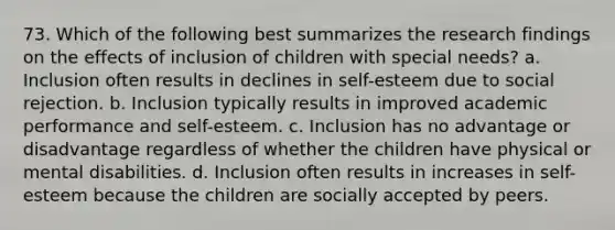 73. Which of the following best summarizes the research findings on the effects of inclusion of children with special needs? a. Inclusion often results in declines in self-esteem due to social rejection. b. Inclusion typically results in improved academic performance and self-esteem. c. Inclusion has no advantage or disadvantage regardless of whether the children have physical or mental disabilities. d. Inclusion often results in increases in self-esteem because the children are socially accepted by peers.