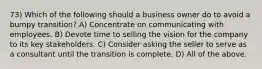 73) Which of the following should a business owner do to avoid a bumpy transition? A) Concentrate on communicating with employees. B) Devote time to selling the vision for the company to its key stakeholders. C) Consider asking the seller to serve as a consultant until the transition is complete. D) All of the above.