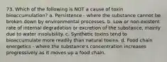 73. Which of the following is NOT a cause of toxin bioaccumulation? a. Persistence - where the substance cannot be broken down by environmental processes. b. Low or non-existent rate of internal degradation or excretion of the substance, mainly due to water insolubility. c. Synthetic toxins tend to bioaccumulate more readily than natural toxins. d. Food chain energetics - where the substance's concentration increases progressively as it moves up a food chain.