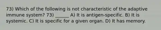 73) Which of the following is not characteristic of the adaptive immune system? 73) ______ A) It is antigen-specific. B) It is systemic. C) It is specific for a given organ. D) It has memory.