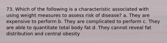 73. Which of the following is a characteristic associated with using weight measures to assess risk of disease? a. They are expensive to perform b. They are complicated to perform c. They are able to quantitate total body fat d. They cannot reveal fat distribution and central obesity