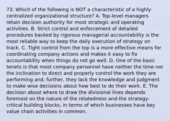 73. Which of the following is NOT a characteristic of a highly centralized organizational structure? A. Top-level managers retain decision authority for most strategic and operating activities. B. Strict control and enforcement of detailed procedures backed by rigorous managerial accountability is the most reliable way to keep the daily execution of strategy on track. C. Tight control from the top is a more effective means for coordinating company actions and makes it easy to fix accountability when things do not go well. D. One of the basic tenets is that most company personnel have neither the time nor the inclination to direct and properly control the work they are performing and, further, they lack the knowledge and judgment to make wise decisions about how best to do their work. E. The decision about where to draw the divisional lines depends foremost on the nature of the relatedness and the strategy-critical building blocks, in terms of which businesses have key value chain activities in common.