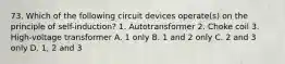 73. Which of the following circuit devices operate(s) on the principle of self-induction? 1. Autotransformer 2. Choke coil 3. High-voltage transformer A. 1 only B. 1 and 2 only C. 2 and 3 only D. 1, 2 and 3