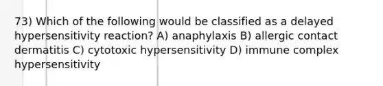 73) Which of the following would be classified as a delayed hypersensitivity reaction? A) anaphylaxis B) allergic contact dermatitis C) cytotoxic hypersensitivity D) immune complex hypersensitivity