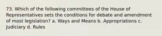 73. Which of the following committees of the House of Representatives sets the conditions for debate and amendment of most legislation? a. Ways and Means b. Appropriations c. Judiciary d. Rules