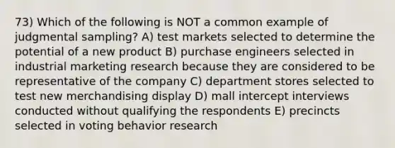 73) Which of the following is NOT a common example of judgmental sampling? A) test markets selected to determine the potential of a new product B) purchase engineers selected in industrial marketing research because they are considered to be representative of the company C) department stores selected to test new merchandising display D) mall intercept interviews conducted without qualifying the respondents E) precincts selected in voting behavior research