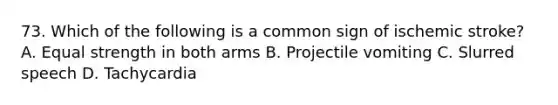 73. Which of the following is a common sign of ischemic stroke? A. Equal strength in both arms B. Projectile vomiting C. Slurred speech D. Tachycardia