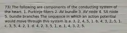 73) The following are components of the conducting system of the heart. 1. Purkinje fibers 2. AV bundle 3. AV node 4. SA node 5. bundle branches The sequence in which an action potential would move through this system is a. 3, 2, 4, 5, 1. b. 4, 3, 2, 5, 1. c. 3, 5, 4, 2, 1. d. 4, 2, 3, 5, 1. e. 1, 4, 3, 2, 5.