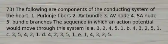 73) The following are components of the conducting system of the heart. 1. Purkinje fibers 2. AV bundle 3. AV node 4. SA node 5. bundle branches The sequence in which an action potential would move through this system is a. 3, 2, 4, 5, 1. b. 4, 3, 2, 5, 1. c. 3, 5, 4, 2, 1. d. 4, 2, 3, 5, 1. e. 1, 4, 3, 2, 5.