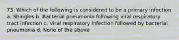 73. Which of the following is considered to be a primary infection a. Shingles b. Bacterial pneumonia following viral respiratory tract infection c. Viral respiratory infection followed by bacterial pneumonia d. None of the above