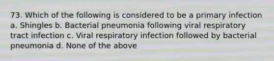 73. Which of the following is considered to be a primary infection a. Shingles b. Bacterial pneumonia following viral respiratory tract infection c. Viral respiratory infection followed by bacterial pneumonia d. None of the above