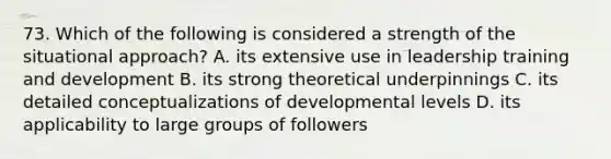 73. Which of the following is considered a strength of the situational approach? A. its extensive use in leadership training and development B. its strong theoretical underpinnings C. its detailed conceptualizations of developmental levels D. its applicability to large groups of followers