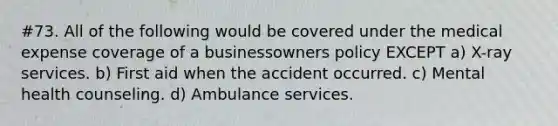 #73. All of the following would be covered under the medical expense coverage of a businessowners policy EXCEPT a) X-ray services. b) First aid when the accident occurred. c) Mental health counseling. d) Ambulance services.