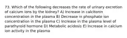 73. Which of the following decreases the rate of urinary excretion of calcium ions by the kidney? A) Increase in calcitonin concentration in the plasma B) Decrease in phosphate ion concentration in the plasma C) Increase in the plasma level of parathyroid hormone D) Metabolic acidosis E) Increase in calcium ion activity in the plasma