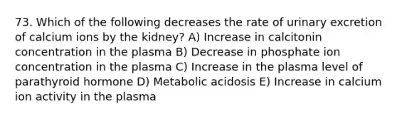 73. Which of the following decreases the rate of urinary excretion of calcium ions by the kidney? A) Increase in calcitonin concentration in the plasma B) Decrease in phosphate ion concentration in the plasma C) Increase in the plasma level of parathyroid hormone D) Metabolic acidosis E) Increase in calcium ion activity in the plasma