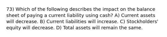 73) Which of the following describes the impact on the balance sheet of paying a current liability using cash? A) Current assets will decrease. B) Current liabilities will increase. C) Stockholders' equity will decrease. D) Total assets will remain the same.