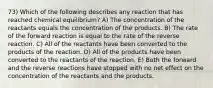 73) Which of the following describes any reaction that has reached chemical equilibrium? A) The concentration of the reactants equals the concentration of the products. B) The rate of the forward reaction is equal to the rate of the reverse reaction. C) All of the reactants have been converted to the products of the reaction. D) All of the products have been converted to the reactants of the reaction. E) Both the forward and the reverse reactions have stopped with no net effect on the concentration of the reactants and the products.