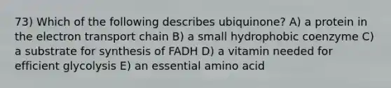 73) Which of the following describes ubiquinone? A) a protein in <a href='https://www.questionai.com/knowledge/k57oGBr0HP-the-electron-transport-chain' class='anchor-knowledge'>the electron transport chain</a> B) a small hydrophobic coenzyme C) a substrate for synthesis of FADH D) a vitamin needed for efficient glycolysis E) an essential amino acid