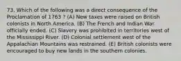 73. Which of the following was a direct consequence of the Proclamation of 1763 ? (A) New taxes were raised on British colonists in North America. (B) The French and Indian War officially ended. (C) Slavery was prohibited in territories west of the Mississippi River. (D) Colonial settlement west of the Appalachian Mountains was restrained. (E) British colonists were encouraged to buy new lands in the southern colonies.