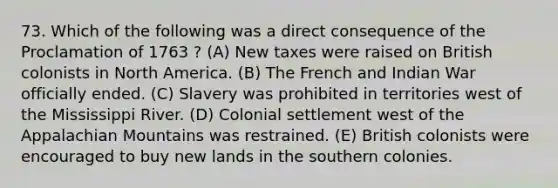 73. Which of the following was a direct consequence of the Proclamation of 1763 ? (A) New taxes were raised on British colonists in North America. (B) The French and Indian War officially ended. (C) Slavery was prohibited in territories west of the Mississippi River. (D) Colonial settlement west of the Appalachian Mountains was restrained. (E) British colonists were encouraged to buy new lands in the southern colonies.