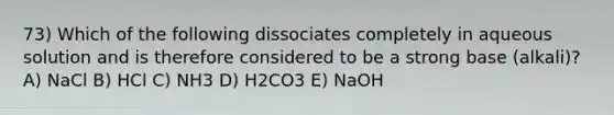 73) Which of the following dissociates completely in aqueous solution and is therefore considered to be a strong base (alkali)? A) NaCl B) HCl C) NH3 D) H2CO3 E) NaOH