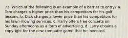 73. Which of the following is an example of a barrier to entry? a. Tom charges a higher price than his competitors for his golf lessons. b. Dick charges a lower price than his competitors for his lawn-mowing services. c. Harry offers free concerts on Sunday afternoons as a form of advertising. d. Larry obtains a copyright for the new computer game that he invented.