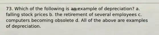 73. Which of the following is an example of depreciation? a. falling <a href='https://www.questionai.com/knowledge/kO6V7ofWQ7-stock-prices' class='anchor-knowledge'>stock prices</a> b. the retirement of several employees c. computers becoming obsolete d. All of the above are examples of depreciation.