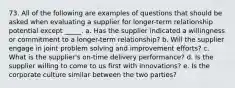 73. All of the following are examples of questions that should be asked when evaluating a supplier for longer-term relationship potential except _____. a. Has the supplier indicated a willingness or commitment to a longer-term relationship? b. Will the supplier engage in joint problem solving and improvement efforts? c. What is the supplier's on-time delivery performance? d. Is the supplier willing to come to us first with innovations? e. Is the corporate culture similar between the two parties?