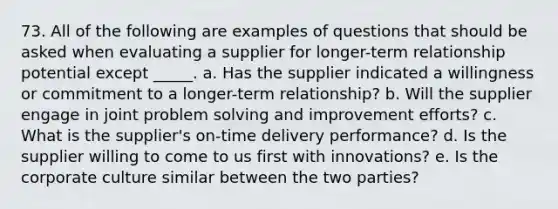 73. All of the following are examples of questions that should be asked when evaluating a supplier for longer-term relationship potential except _____. a. Has the supplier indicated a willingness or commitment to a longer-term relationship? b. Will the supplier engage in joint <a href='https://www.questionai.com/knowledge/kZi0diIlxK-problem-solving' class='anchor-knowledge'>problem solving</a> and improvement efforts? c. What is the supplier's on-time delivery performance? d. Is the supplier willing to come to us first with innovations? e. Is the corporate culture similar between the two parties?