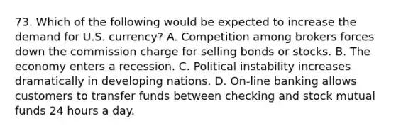 73. Which of the following would be expected to increase the demand for U.S. currency? A. Competition among brokers forces down the commission charge for selling bonds or stocks. B. The economy enters a recession. C. Political instability increases dramatically in developing nations. D. On-line banking allows customers to transfer funds between checking and stock mutual funds 24 hours a day.