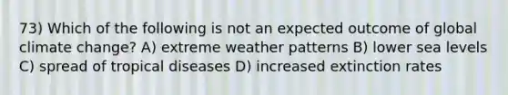 73) Which of the following is not an expected outcome of global climate change? A) extreme weather patterns B) lower sea levels C) spread of tropical diseases D) increased extinction rates