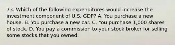 73. Which of the following expenditures would increase the investment component of U.S. GDP? A. You purchase a new house. B. You purchase a new car. C. You purchase 1,000 shares of stock. D. You pay a commission to your stock broker for selling some stocks that you owned.