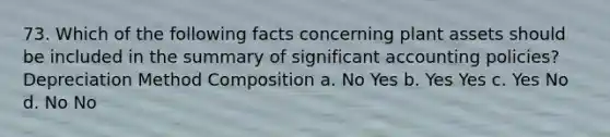 73. Which of the following facts concerning plant assets should be included in the summary of significant accounting policies? Depreciation Method Composition a. No Yes b. Yes Yes c. Yes No d. No No